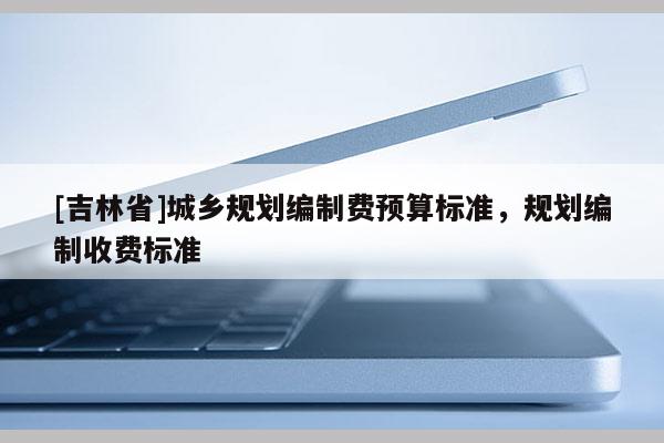 [吉林省]城鄉(xiāng)規(guī)劃編制費預算標準，規(guī)劃編制收費標準