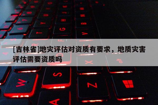 [吉林省]地災(zāi)評估對資質(zhì)有要求，地質(zhì)災(zāi)害評估需要資質(zhì)嗎