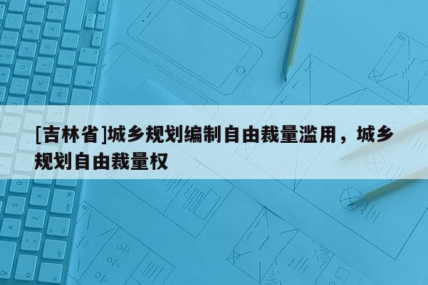 [吉林省]城鄉(xiāng)規(guī)劃編制自由裁量濫用，城鄉(xiāng)規(guī)劃自由裁量權(quán)