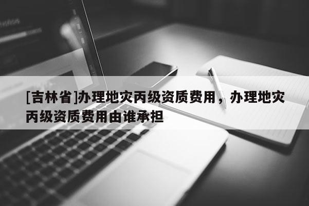 [吉林省]辦理地災丙級資質費用，辦理地災丙級資質費用由誰承擔