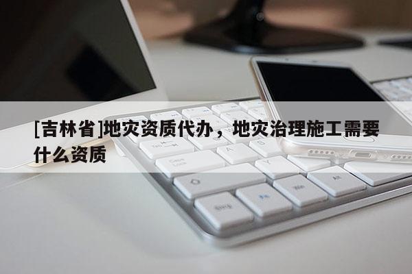 [吉林省]地災資質代辦，地災治理施工需要什么資質