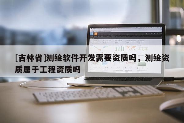 [吉林省]測(cè)繪軟件開發(fā)需要資質(zhì)嗎，測(cè)繪資質(zhì)屬于工程資質(zhì)嗎