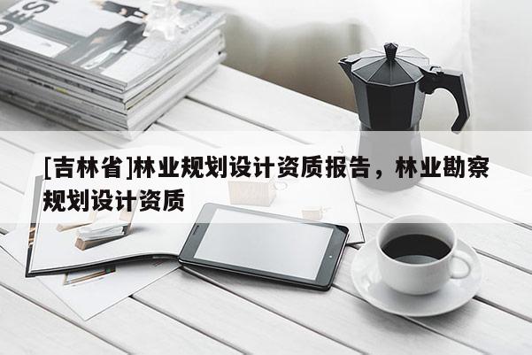 [吉林省]林業(yè)規(guī)劃設(shè)計(jì)資質(zhì)報(bào)告，林業(yè)勘察規(guī)劃設(shè)計(jì)資質(zhì)