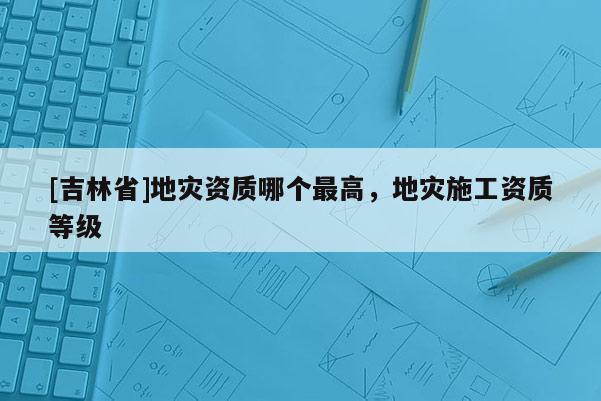 [吉林省]地災資質哪個最高，地災施工資質等級