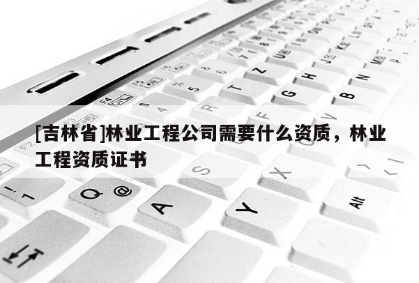 [吉林省]林業工程公司需要什么資質，林業工程資質證書