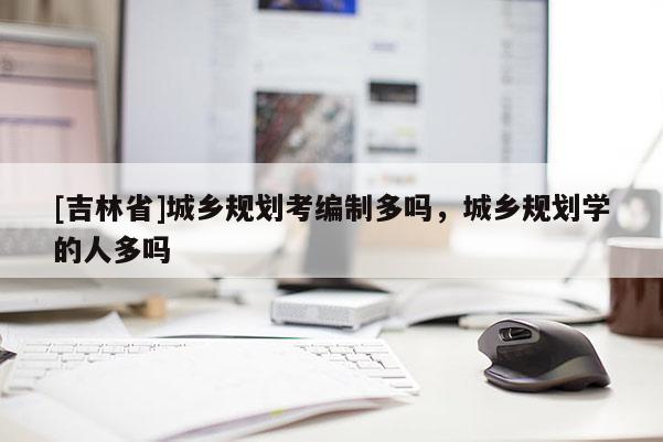 [吉林省]城鄉(xiāng)規(guī)劃考編制多嗎，城鄉(xiāng)規(guī)劃學的人多嗎