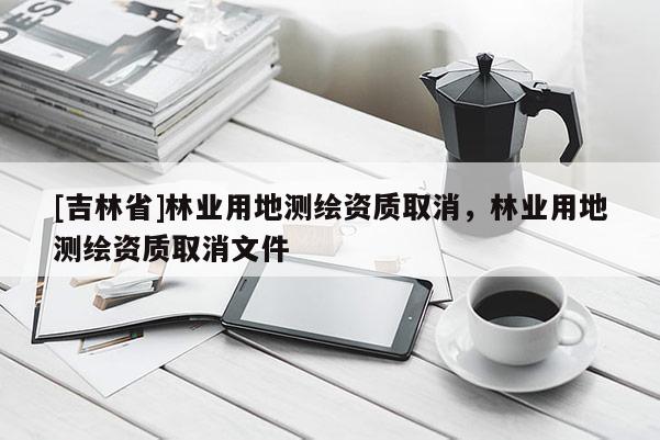 [吉林省]林業用地測繪資質取消，林業用地測繪資質取消文件