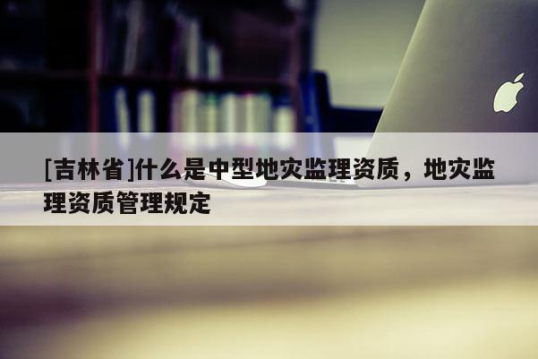 [吉林省]什么是中型地災(zāi)監(jiān)理資質(zhì)，地災(zāi)監(jiān)理資質(zhì)管理規(guī)定