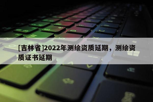 [吉林省]2022年測繪資質延期，測繪資質證書延期