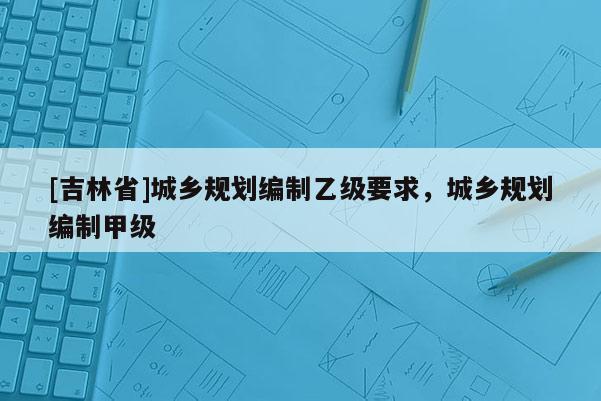 [吉林省]城鄉規劃編制乙級要求，城鄉規劃編制甲級