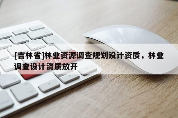 [吉林省]林業資源調查規劃設計資質，林業調查設計資質放開