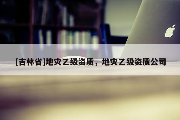 [吉林省]地災乙級資質，地災乙級資質公司