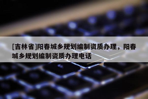 [吉林省]陽春城鄉(xiāng)規(guī)劃編制資質辦理，陽春城鄉(xiāng)規(guī)劃編制資質辦理電話