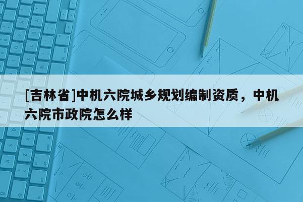 [吉林省]中機六院城鄉規劃編制資質，中機六院市政院怎么樣