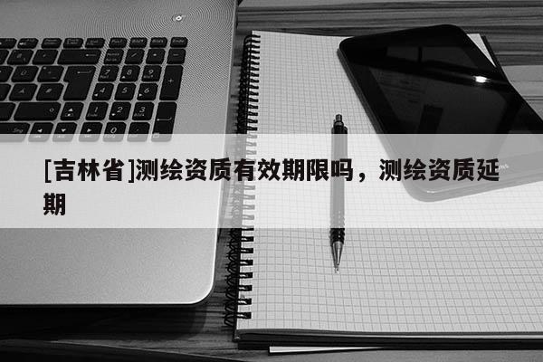 [吉林省]測繪資質(zhì)有效期限嗎，測繪資質(zhì)延期