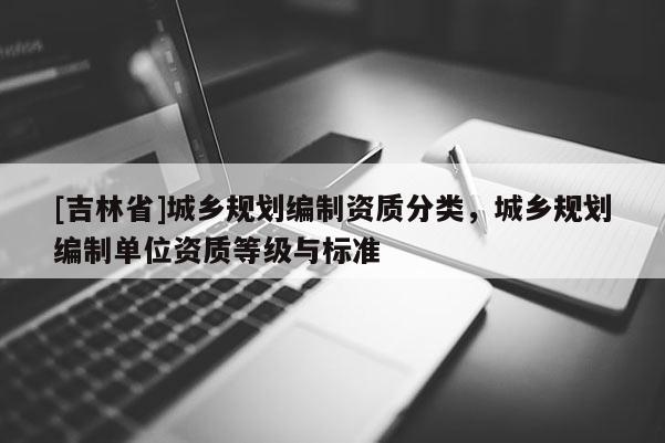 [吉林省]城鄉規劃編制資質分類，城鄉規劃編制單位資質等級與標準