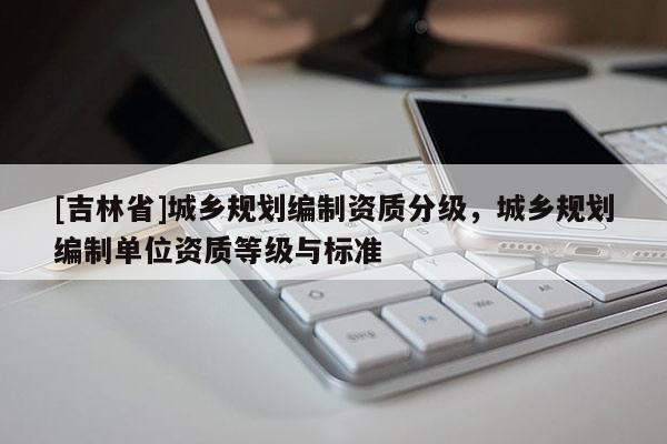 [吉林省]城鄉規劃編制資質分級，城鄉規劃編制單位資質等級與標準
