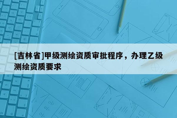 [吉林省]甲級測繪資質審批程序，辦理乙級測繪資質要求