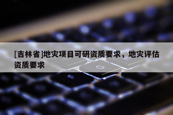 [吉林省]地災項目可研資質要求，地災評估資質要求