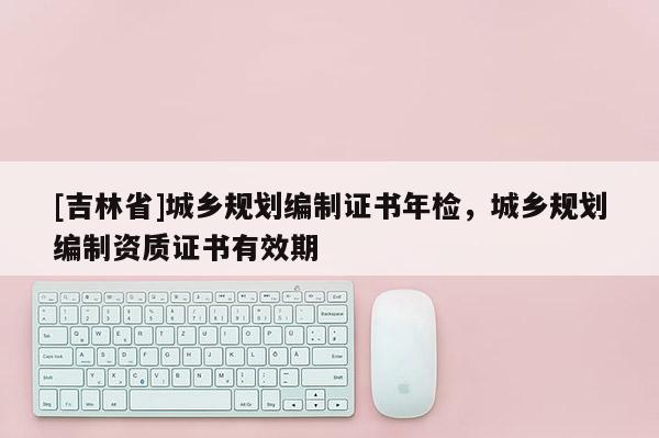 [吉林省]城鄉(xiāng)規(guī)劃編制證書年檢，城鄉(xiāng)規(guī)劃編制資質(zhì)證書有效期