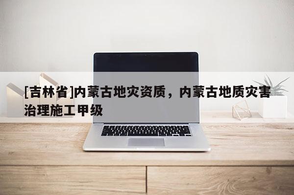 [吉林省]內(nèi)蒙古地災(zāi)資質(zhì)，內(nèi)蒙古地質(zhì)災(zāi)害治理施工甲級(jí)