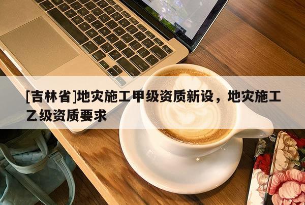 [吉林省]地災施工甲級資質新設，地災施工乙級資質要求