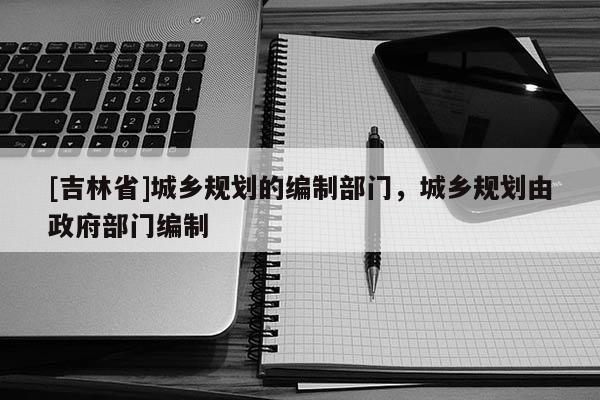 [吉林省]城鄉規劃的編制部門，城鄉規劃由政府部門編制