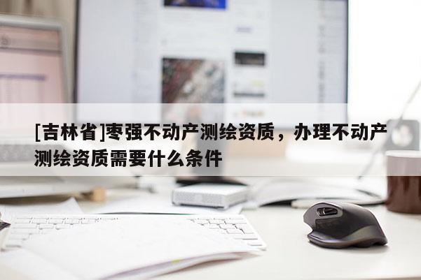 [吉林省]棗強不動產測繪資質，辦理不動產測繪資質需要什么條件