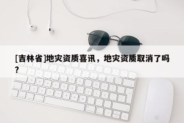 [吉林省]地災資質喜訊，地災資質取消了嗎?