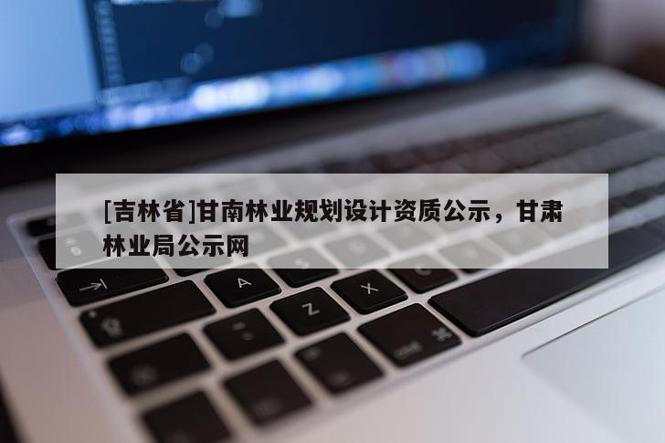 [吉林省]甘南林業(yè)規(guī)劃設(shè)計(jì)資質(zhì)公示，甘肅林業(yè)局公示網(wǎng)