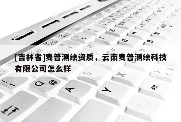 [吉林省]麥普測繪資質，云南麥普測繪科技有限公司怎么樣
