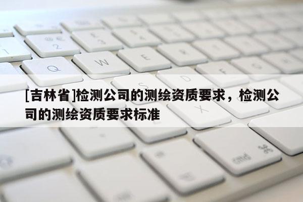[吉林省]檢測公司的測繪資質要求，檢測公司的測繪資質要求標準