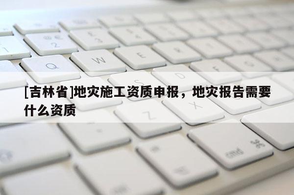 [吉林省]地災施工資質申報，地災報告需要什么資質