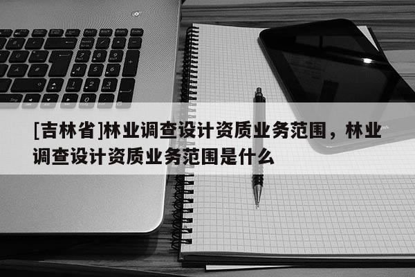 [吉林省]林業調查設計資質業務范圍，林業調查設計資質業務范圍是什么
