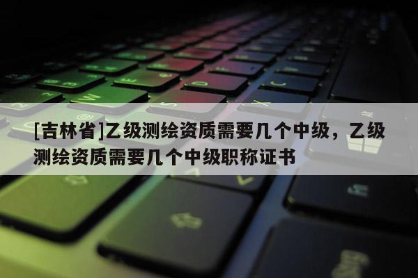 [吉林省]乙級測繪資質需要幾個中級，乙級測繪資質需要幾個中級職稱證書