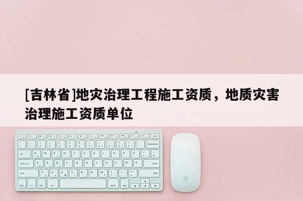 [吉林省]地災治理工程施工資質，地質災害治理施工資質單位