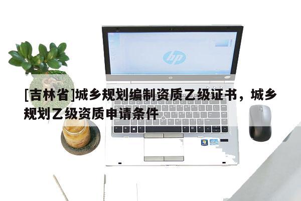 [吉林省]城鄉(xiāng)規(guī)劃編制資質(zhì)乙級證書，城鄉(xiāng)規(guī)劃乙級資質(zhì)申請條件