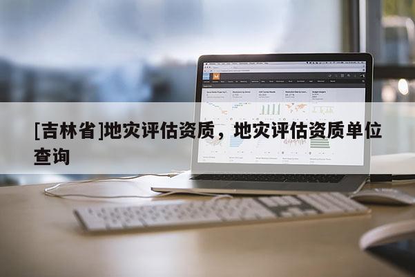 [吉林省]地災評估資質，地災評估資質單位查詢