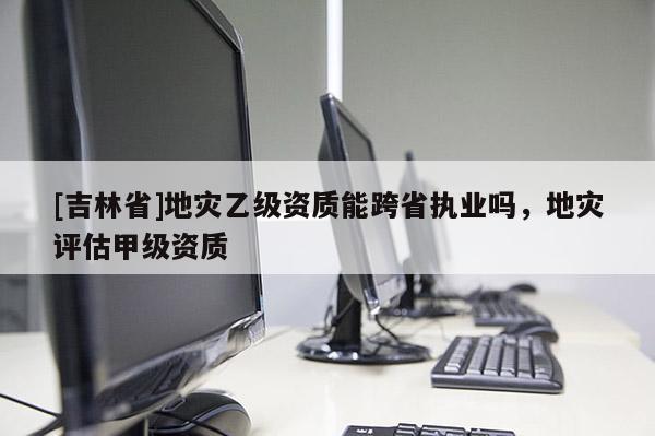 [吉林省]地災乙級資質能跨省執業嗎，地災評估甲級資質