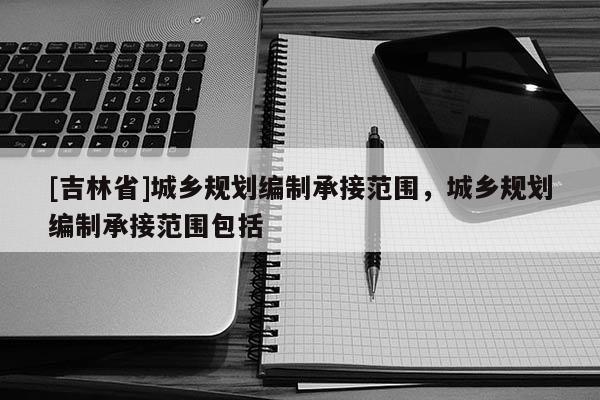 [吉林省]城鄉(xiāng)規(guī)劃編制承接范圍，城鄉(xiāng)規(guī)劃編制承接范圍包括