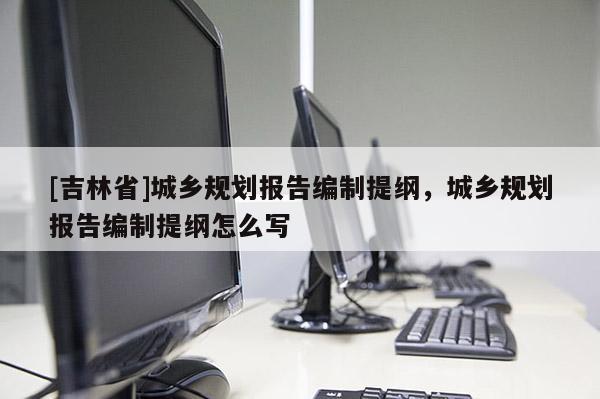 [吉林省]城鄉規劃報告編制提綱，城鄉規劃報告編制提綱怎么寫