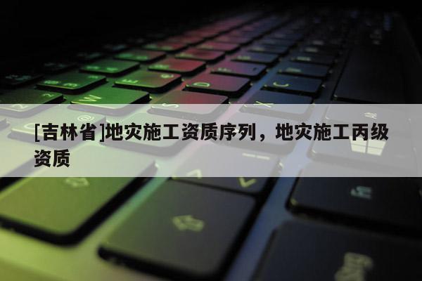 [吉林省]地災施工資質序列，地災施工丙級資質