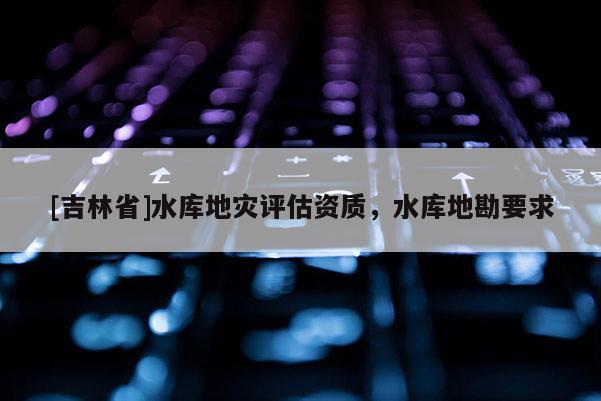 [吉林省]水庫地災評估資質，水庫地勘要求