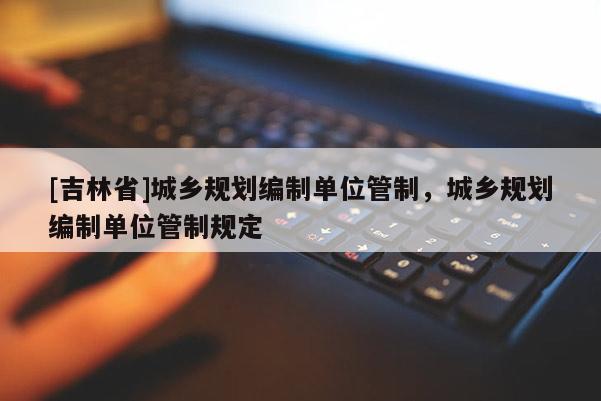 [吉林省]城鄉規劃編制單位管制，城鄉規劃編制單位管制規定