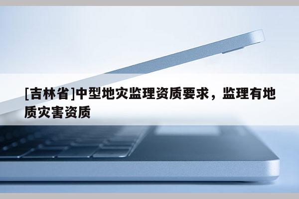 [吉林省]中型地災監(jiān)理資質(zhì)要求，監(jiān)理有地質(zhì)災害資質(zhì)