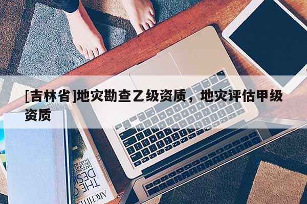 [吉林省]地災勘查乙級資質，地災評估甲級資質