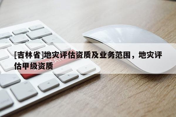 [吉林省]地災評估資質及業務范圍，地災評估甲級資質