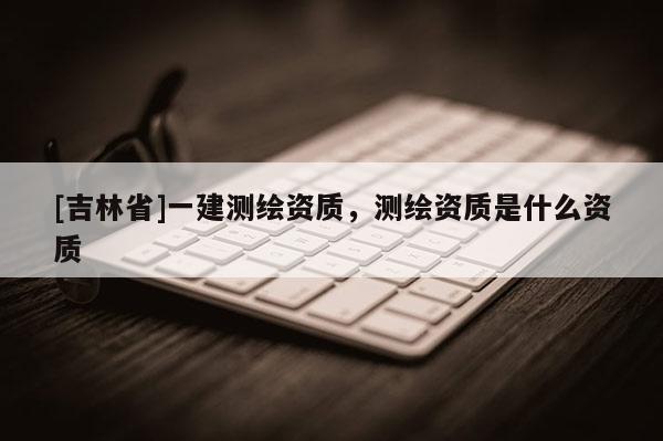 [吉林省]一建測繪資質，測繪資質是什么資質