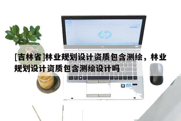 [吉林省]林業規劃設計資質包含測繪，林業規劃設計資質包含測繪設計嗎