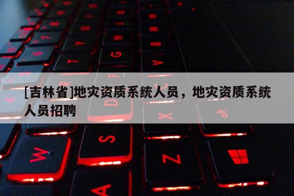 [吉林省]地災資質系統人員，地災資質系統人員招聘